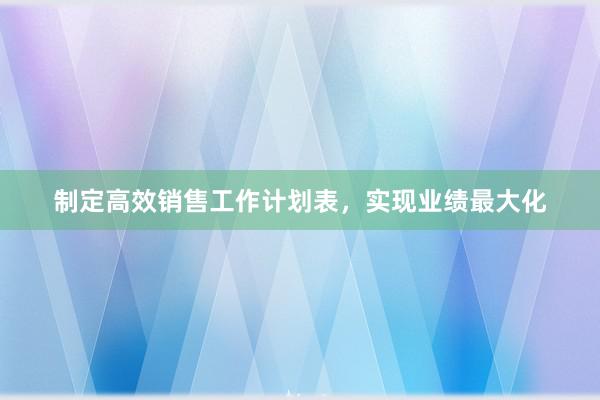 制定高效销售工作计划表，实现业绩最大化